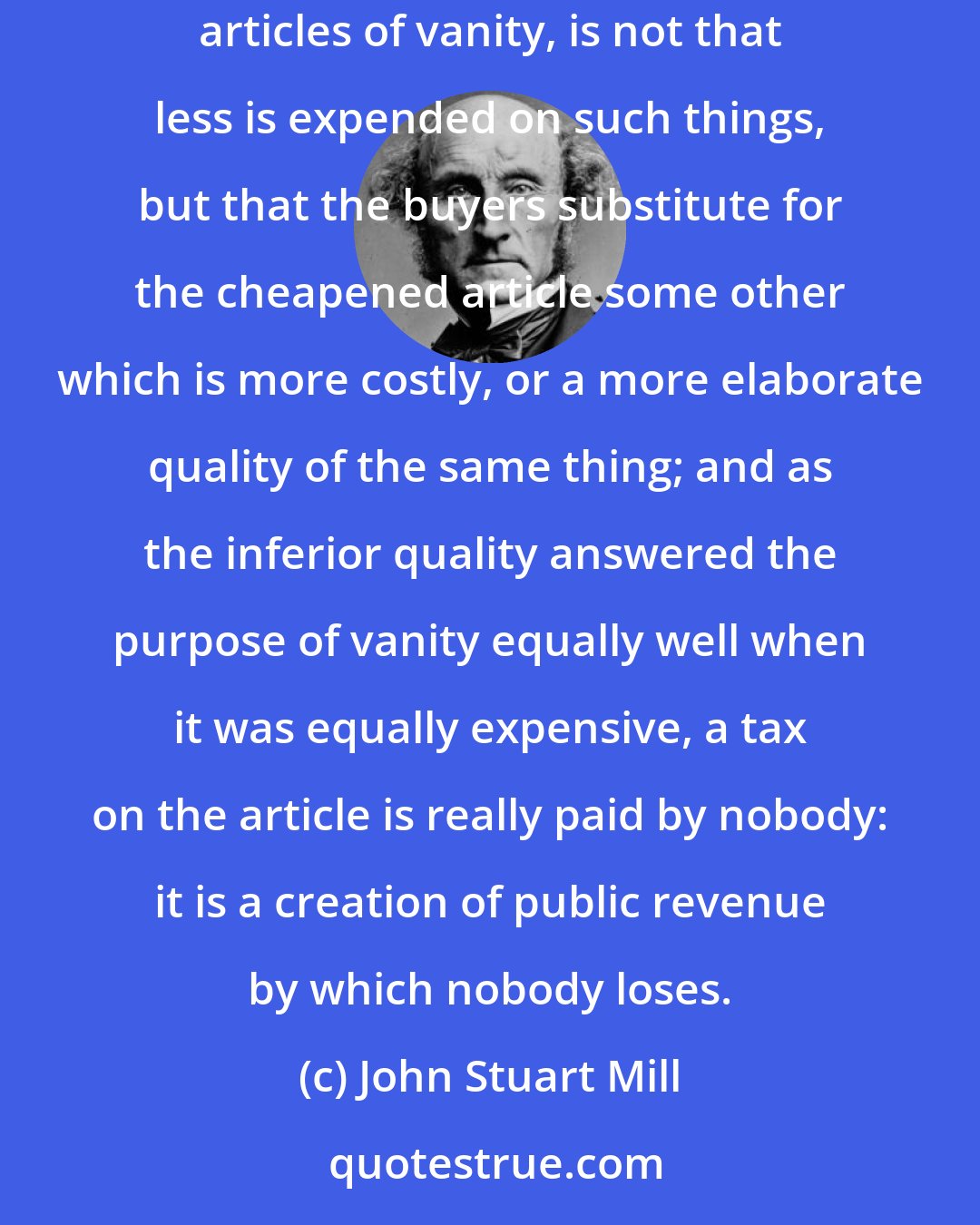 John Stuart Mill: When a thing is bought not for its use but for its costliness, cheapness is no recommendation. As Sismondi remarks, the consequence of cheapening articles of vanity, is not that less is expended on such things, but that the buyers substitute for the cheapened article some other which is more costly, or a more elaborate quality of the same thing; and as the inferior quality answered the purpose of vanity equally well when it was equally expensive, a tax on the article is really paid by nobody: it is a creation of public revenue by which nobody loses.