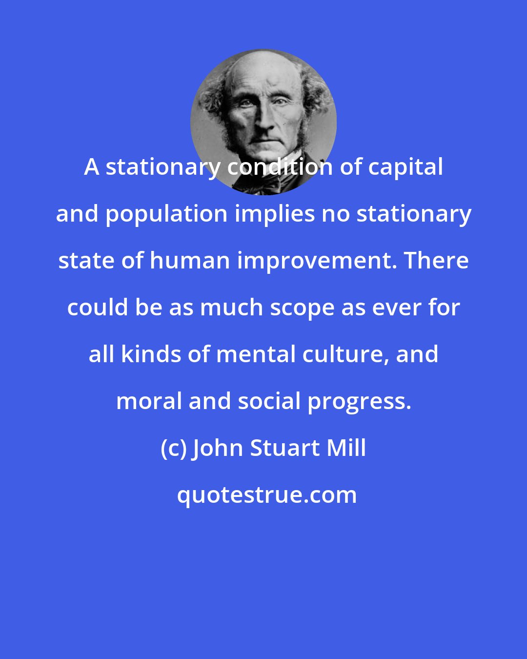 John Stuart Mill: A stationary condition of capital and population implies no stationary state of human improvement. There could be as much scope as ever for all kinds of mental culture, and moral and social progress.