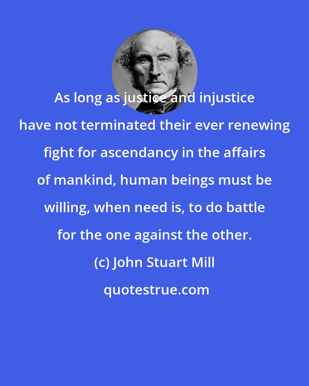 John Stuart Mill: As long as justice and injustice have not terminated their ever renewing fight for ascendancy in the affairs of mankind, human beings must be willing, when need is, to do battle for the one against the other.