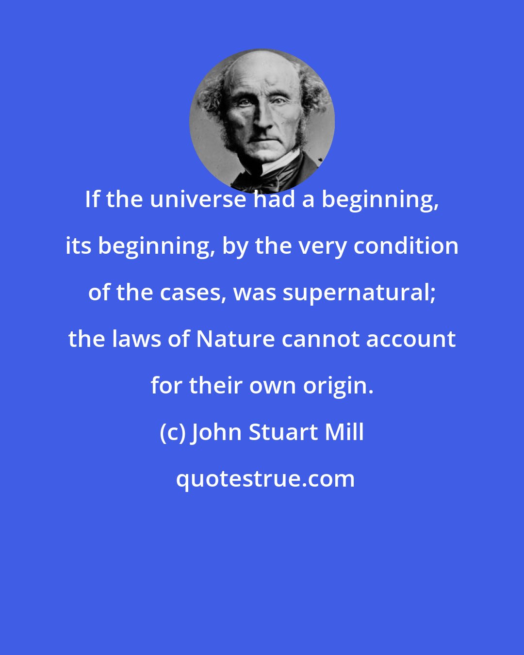 John Stuart Mill: If the universe had a beginning, its beginning, by the very condition of the cases, was supernatural; the laws of Nature cannot account for their own origin.