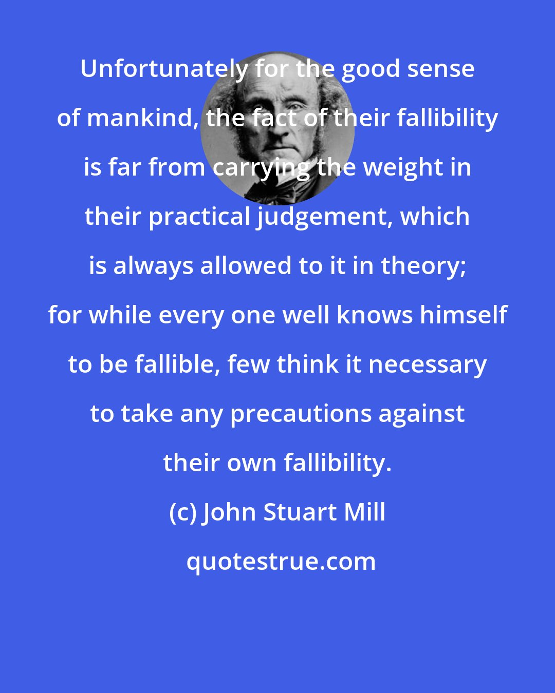 John Stuart Mill: Unfortunately for the good sense of mankind, the fact of their fallibility is far from carrying the weight in their practical judgement, which is always allowed to it in theory; for while every one well knows himself to be fallible, few think it necessary to take any precautions against their own fallibility.