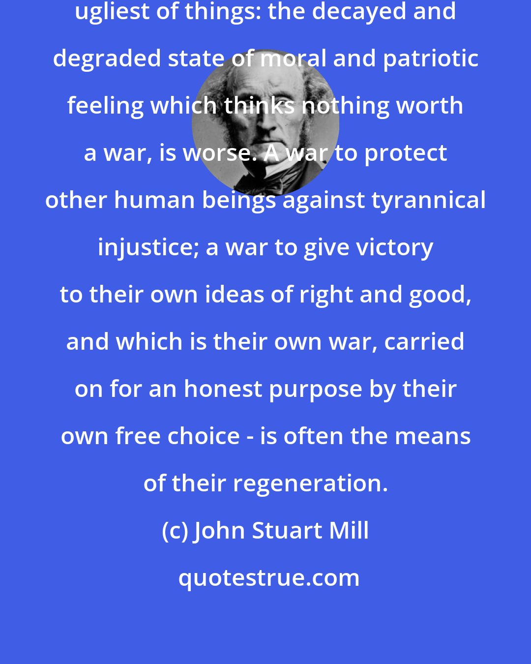 John Stuart Mill: War is an ugly thing, but not the ugliest of things: the decayed and degraded state of moral and patriotic feeling which thinks nothing worth a war, is worse. A war to protect other human beings against tyrannical injustice; a war to give victory to their own ideas of right and good, and which is their own war, carried on for an honest purpose by their own free choice - is often the means of their regeneration.
