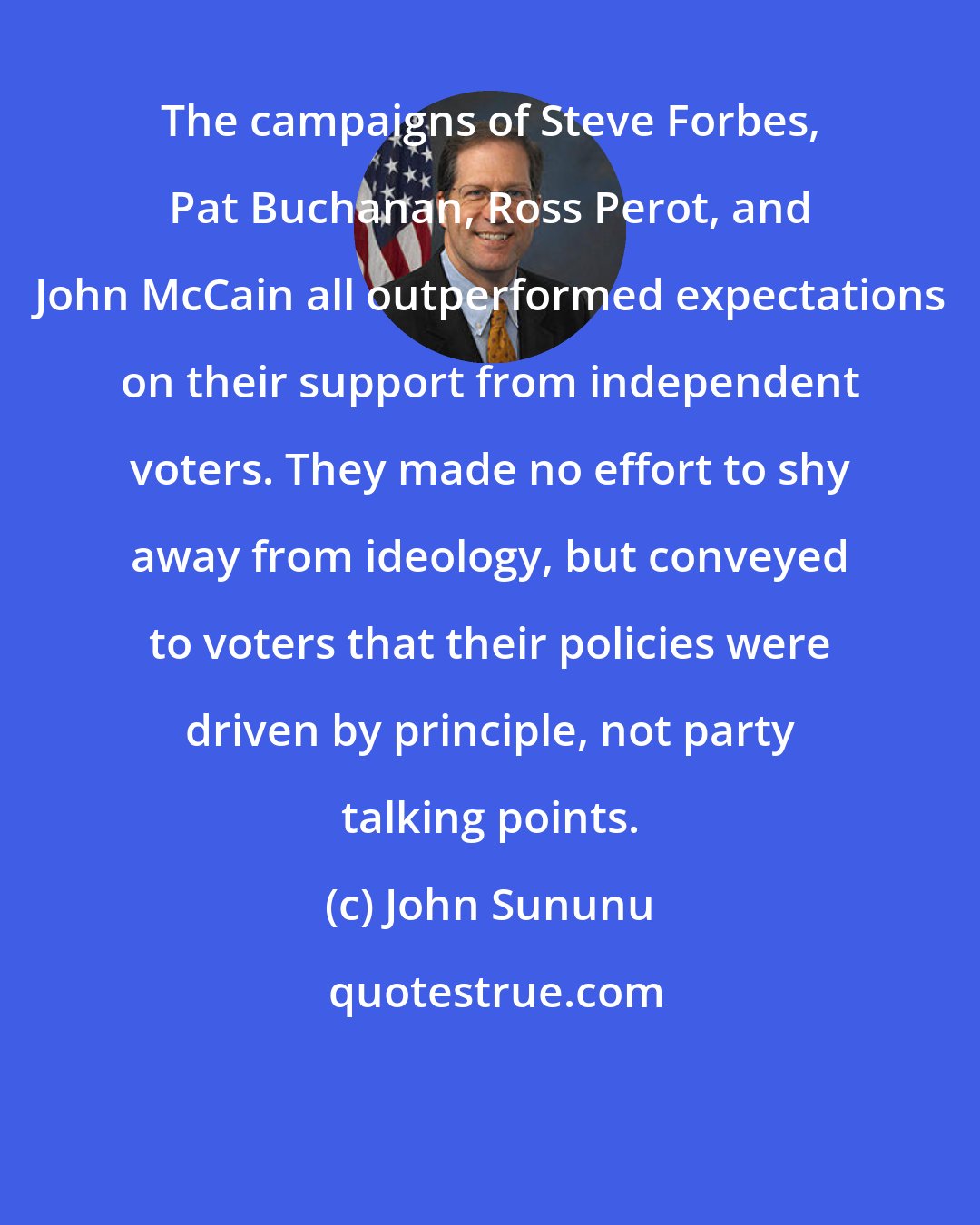 John Sununu: The campaigns of Steve Forbes, Pat Buchanan, Ross Perot, and John McCain all outperformed expectations on their support from independent voters. They made no effort to shy away from ideology, but conveyed to voters that their policies were driven by principle, not party talking points.
