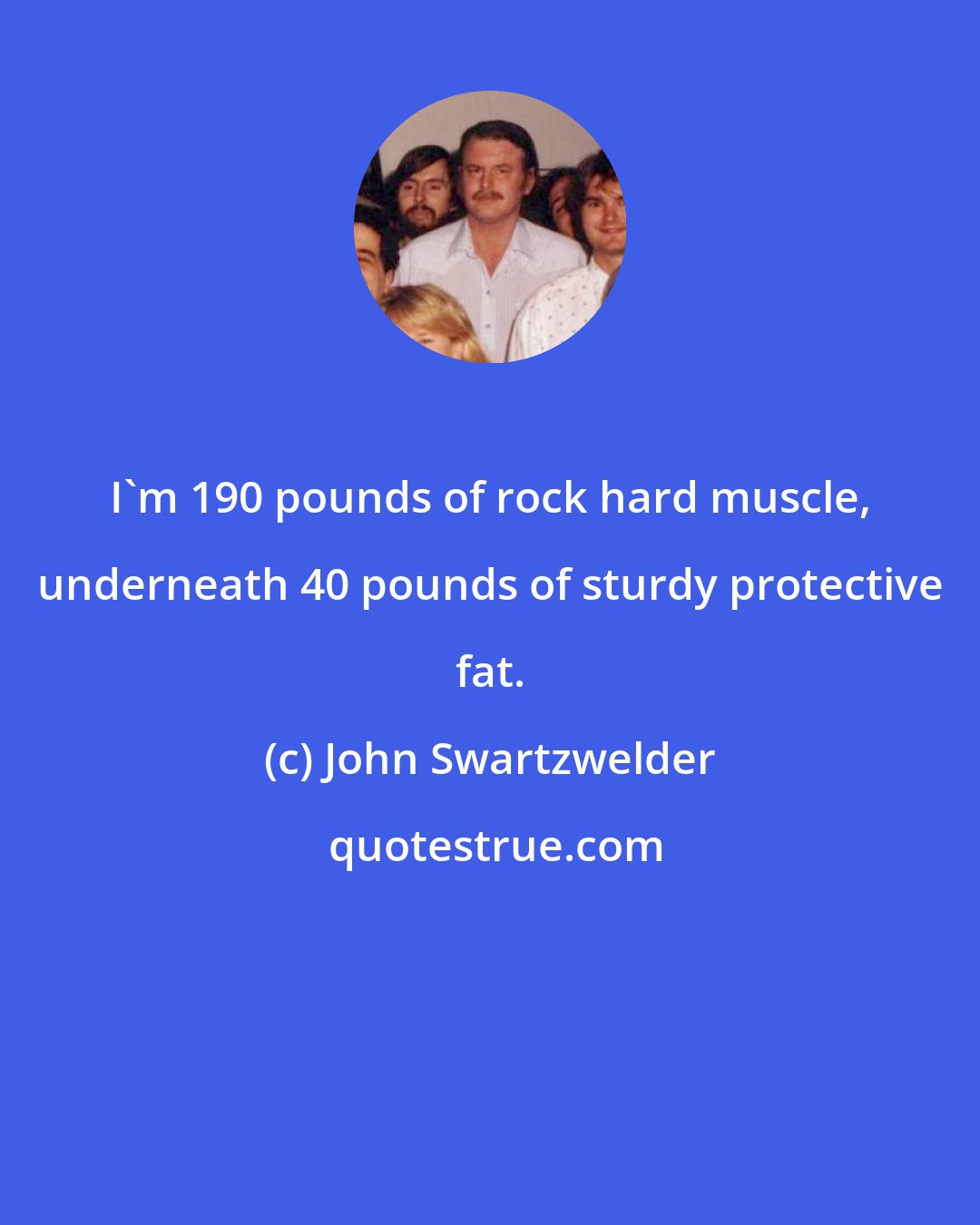 John Swartzwelder: I'm 190 pounds of rock hard muscle, underneath 40 pounds of sturdy protective fat.