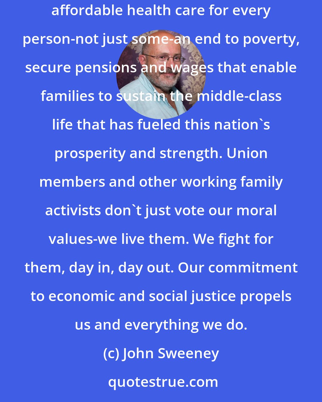 John Sweeney: As it has over the decades, the union movement stands for the fundamental moral values that make America strong: quality education for our children, affordable health care for every person-not just some-an end to poverty, secure pensions and wages that enable families to sustain the middle-class life that has fueled this nation's prosperity and strength. Union members and other working family activists don't just vote our moral values-we live them. We fight for them, day in, day out. Our commitment to economic and social justice propels us and everything we do.