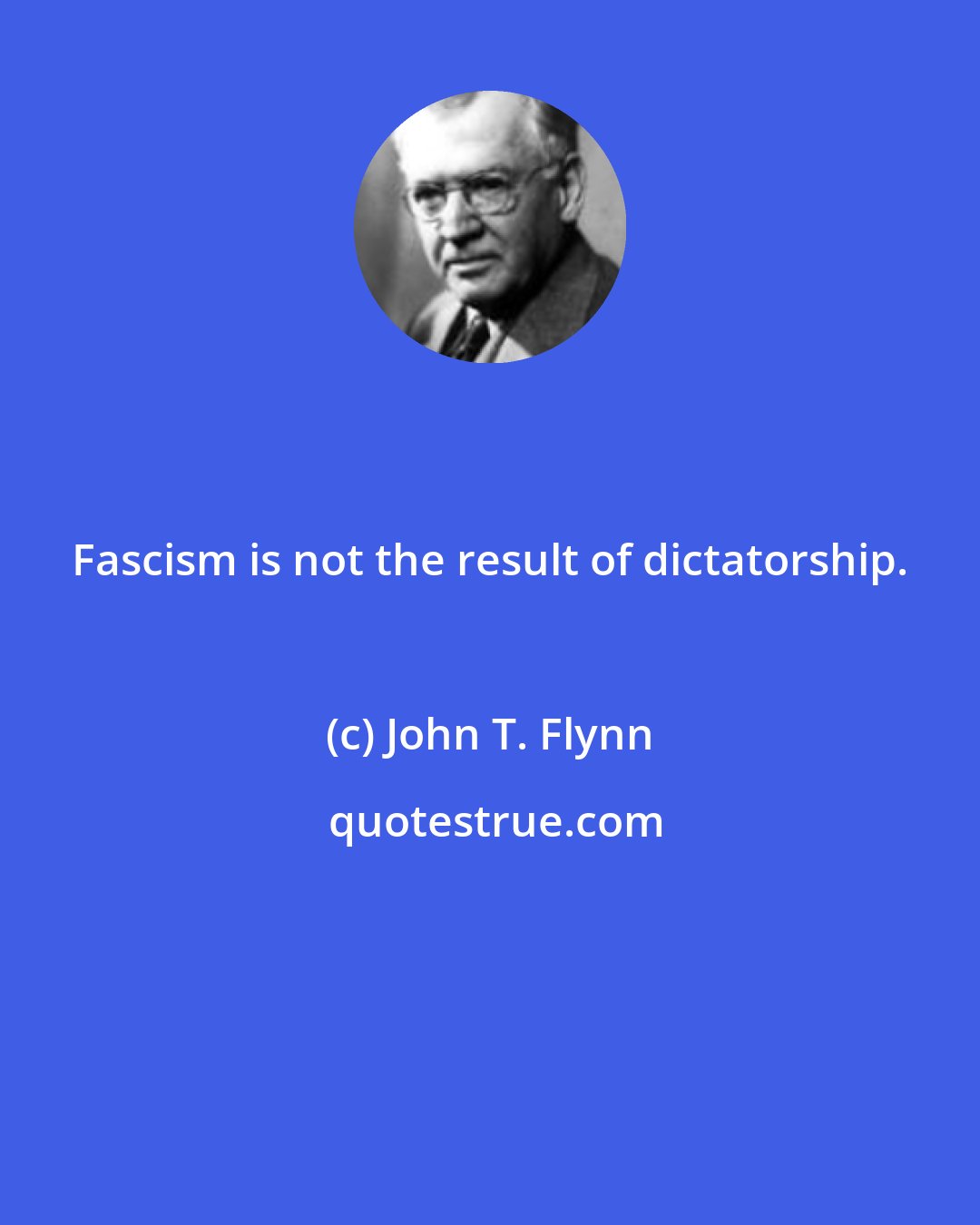 John T. Flynn: Fascism is not the result of dictatorship.