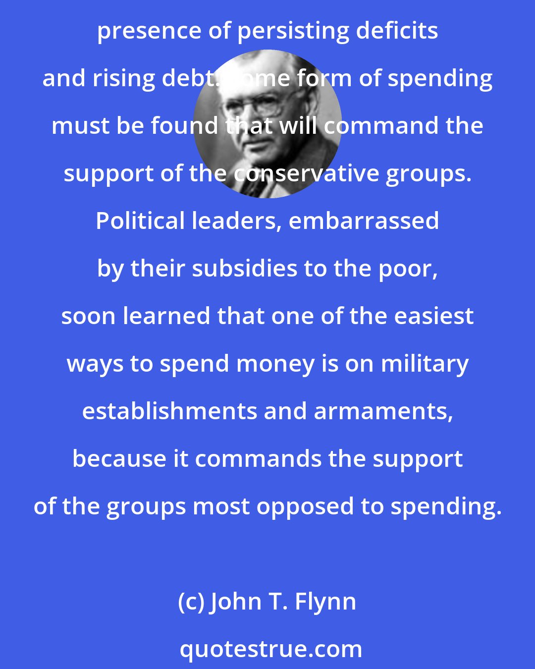 John T. Flynn: In different countries the basis of resistance takes different forms, but it comes chiefly from the conservative groups. Hence it becomes increasingly difficult to go on spending in the presence of persisting deficits and rising debt. Some form of spending must be found that will command the support of the conservative groups. Political leaders, embarrassed by their subsidies to the poor, soon learned that one of the easiest ways to spend money is on military establishments and armaments, because it commands the support of the groups most opposed to spending.