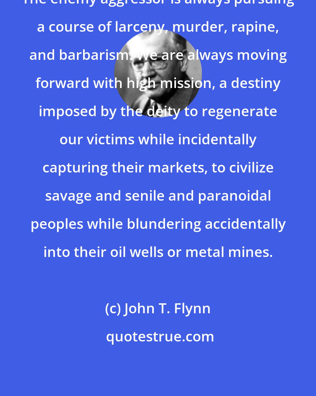 John T. Flynn: The enemy aggressor is always pursuing a course of larceny, murder, rapine, and barbarism. We are always moving forward with high mission, a destiny imposed by the deity to regenerate our victims while incidentally capturing their markets, to civilize savage and senile and paranoidal peoples while blundering accidentally into their oil wells or metal mines.