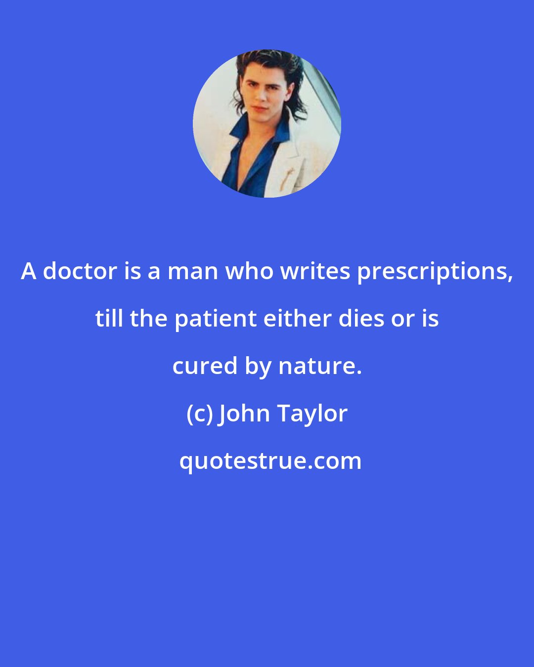 John Taylor: A doctor is a man who writes prescriptions, till the patient either dies or is cured by nature.