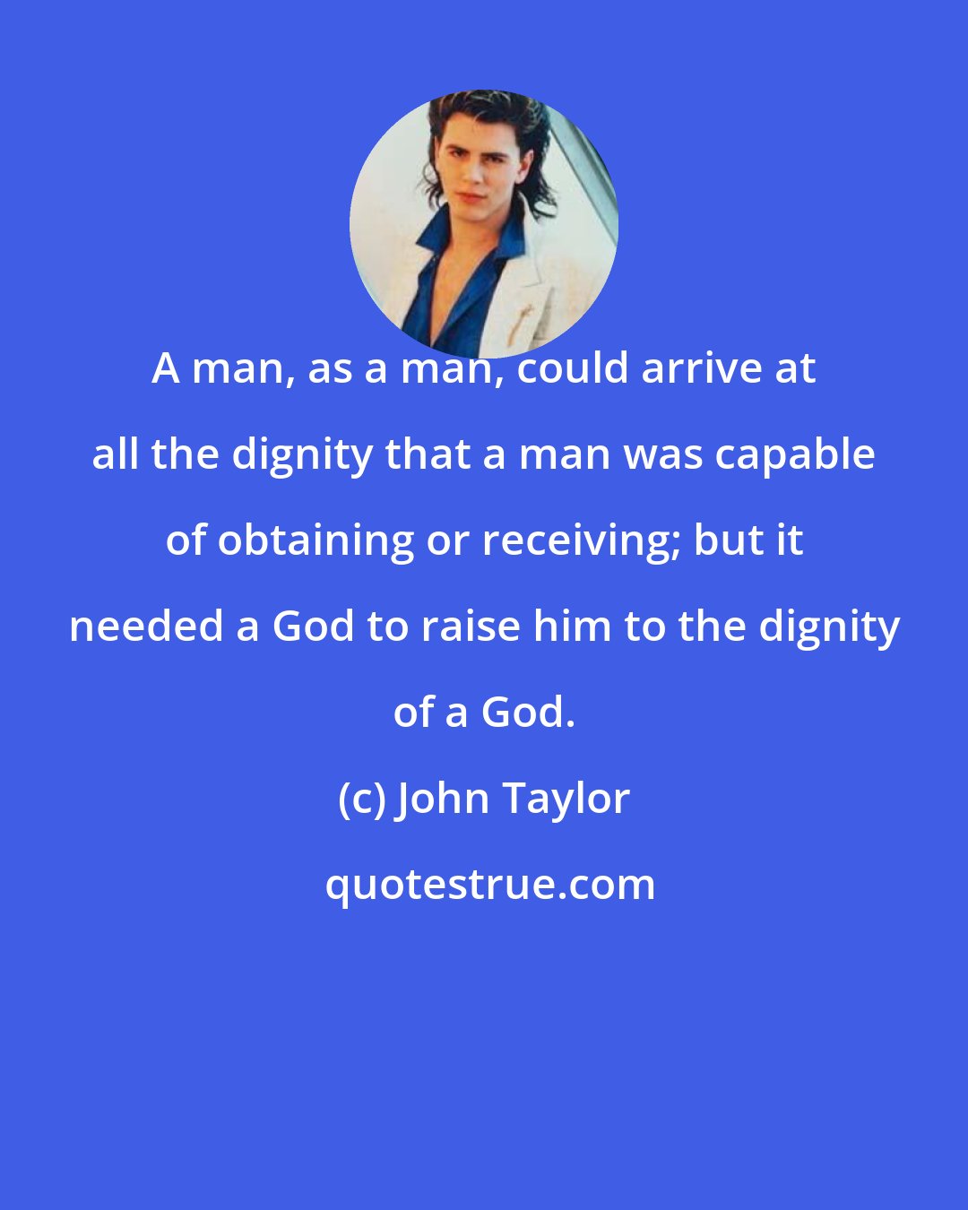 John Taylor: A man, as a man, could arrive at all the dignity that a man was capable of obtaining or receiving; but it needed a God to raise him to the dignity of a God.