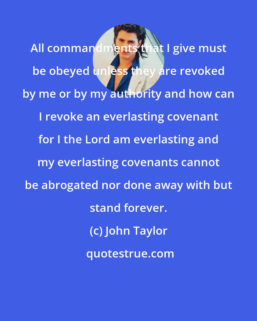 John Taylor: All commandments that I give must be obeyed unless they are revoked by me or by my authority and how can I revoke an everlasting covenant for I the Lord am everlasting and my everlasting covenants cannot be abrogated nor done away with but stand forever.