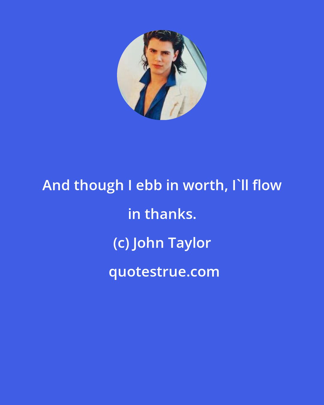 John Taylor: And though I ebb in worth, I'll flow in thanks.