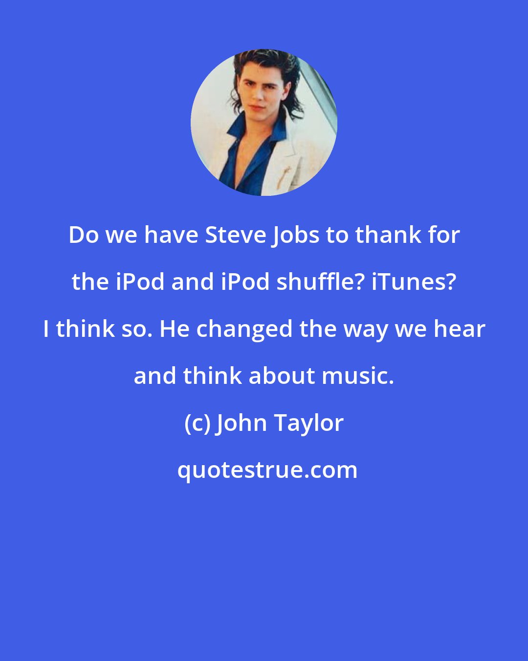 John Taylor: Do we have Steve Jobs to thank for the iPod and iPod shuffle? iTunes? I think so. He changed the way we hear and think about music.