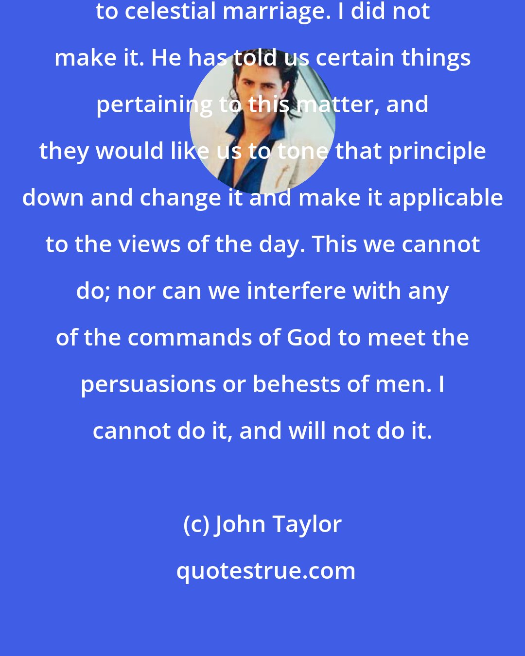 John Taylor: God has given us a revelation in regard to celestial marriage. I did not make it. He has told us certain things pertaining to this matter, and they would like us to tone that principle down and change it and make it applicable to the views of the day. This we cannot do; nor can we interfere with any of the commands of God to meet the persuasions or behests of men. I cannot do it, and will not do it.