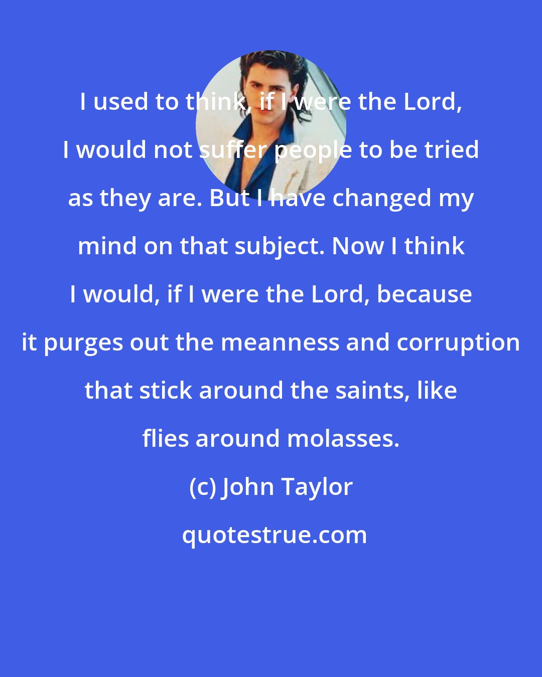 John Taylor: I used to think, if I were the Lord, I would not suffer people to be tried as they are. But I have changed my mind on that subject. Now I think I would, if I were the Lord, because it purges out the meanness and corruption that stick around the saints, like flies around molasses.