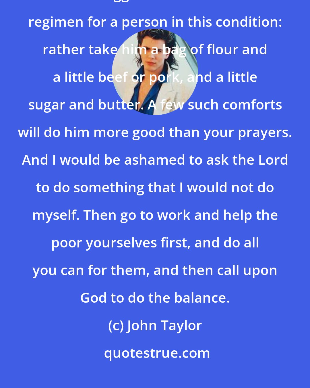 John Taylor: If a man were poor or hungry, [some] would say, let us pray for him. I would suggest a little different regimen for a person in this condition: rather take him a bag of flour and a little beef or pork, and a little sugar and butter. A few such comforts will do him more good than your prayers. And I would be ashamed to ask the Lord to do something that I would not do myself. Then go to work and help the poor yourselves first, and do all you can for them, and then call upon God to do the balance.