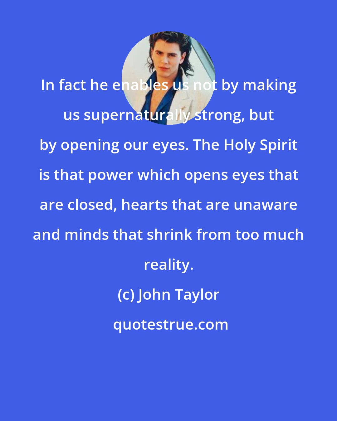 John Taylor: In fact he enables us not by making us supernaturally strong, but by opening our eyes. The Holy Spirit is that power which opens eyes that are closed, hearts that are unaware and minds that shrink from too much reality.