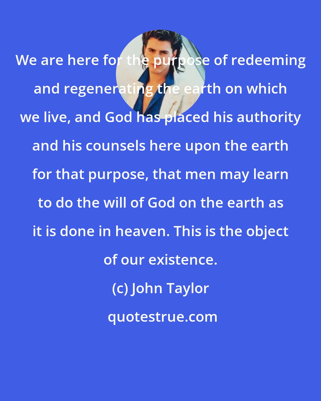 John Taylor: We are here for the purpose of redeeming and regenerating the earth on which we live, and God has placed his authority and his counsels here upon the earth for that purpose, that men may learn to do the will of God on the earth as it is done in heaven. This is the object of our existence.