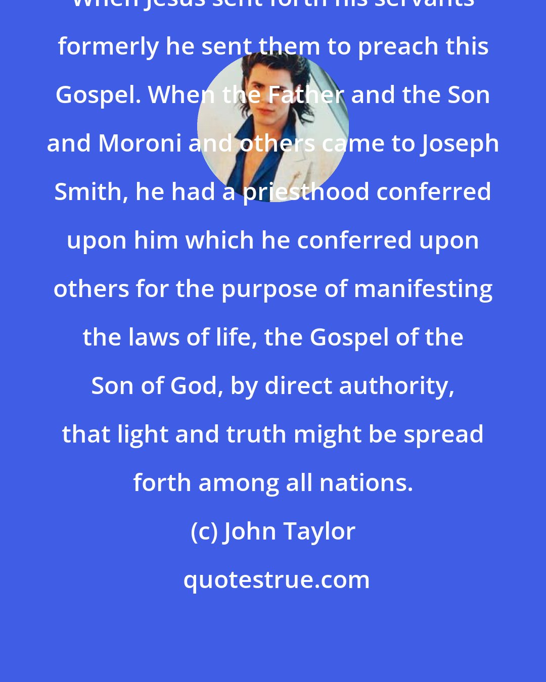 John Taylor: When Jesus sent forth his servants formerly he sent them to preach this Gospel. When the Father and the Son and Moroni and others came to Joseph Smith, he had a priesthood conferred upon him which he conferred upon others for the purpose of manifesting the laws of life, the Gospel of the Son of God, by direct authority, that light and truth might be spread forth among all nations.