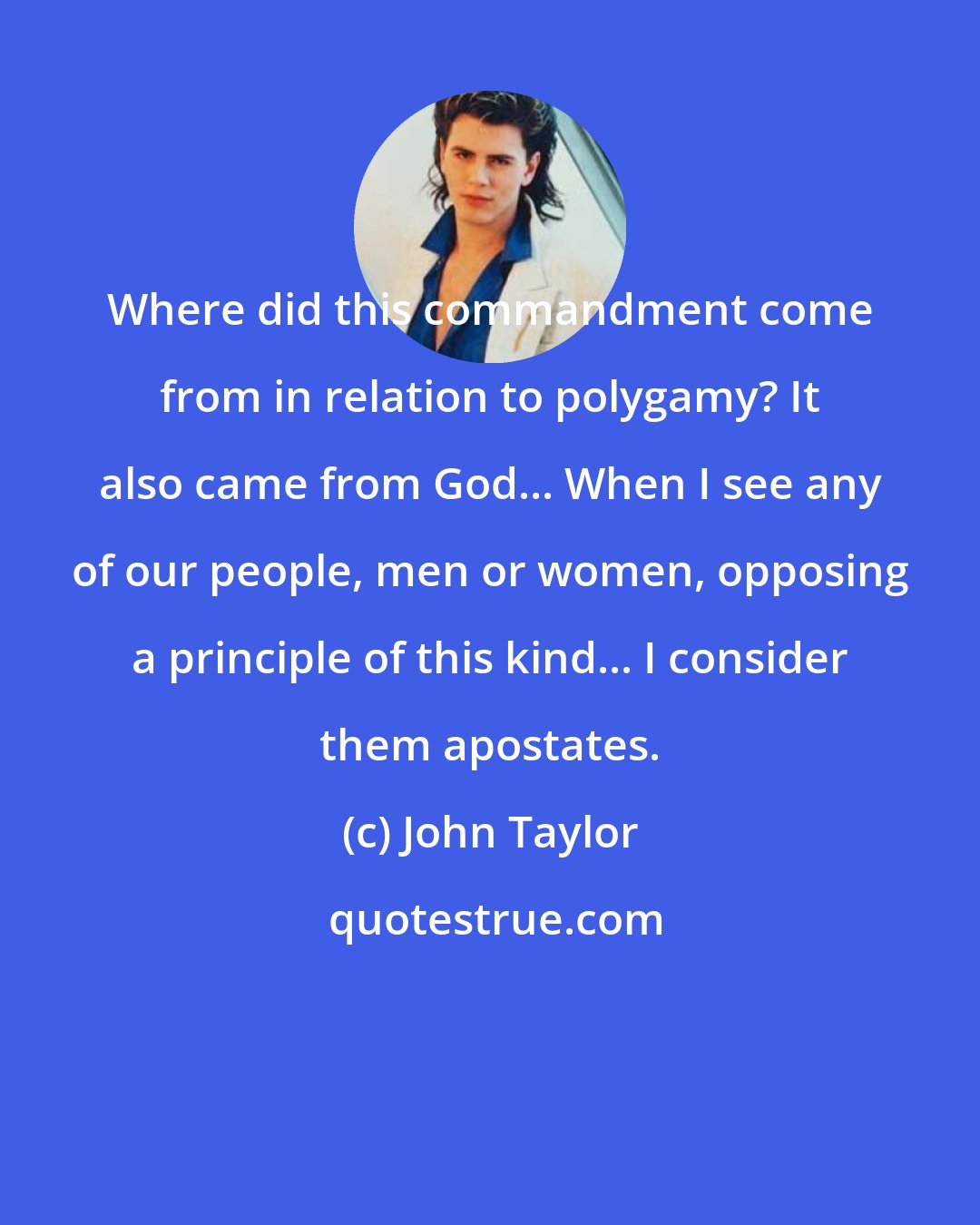 John Taylor: Where did this commandment come from in relation to polygamy? It also came from God... When I see any of our people, men or women, opposing a principle of this kind... I consider them apostates.