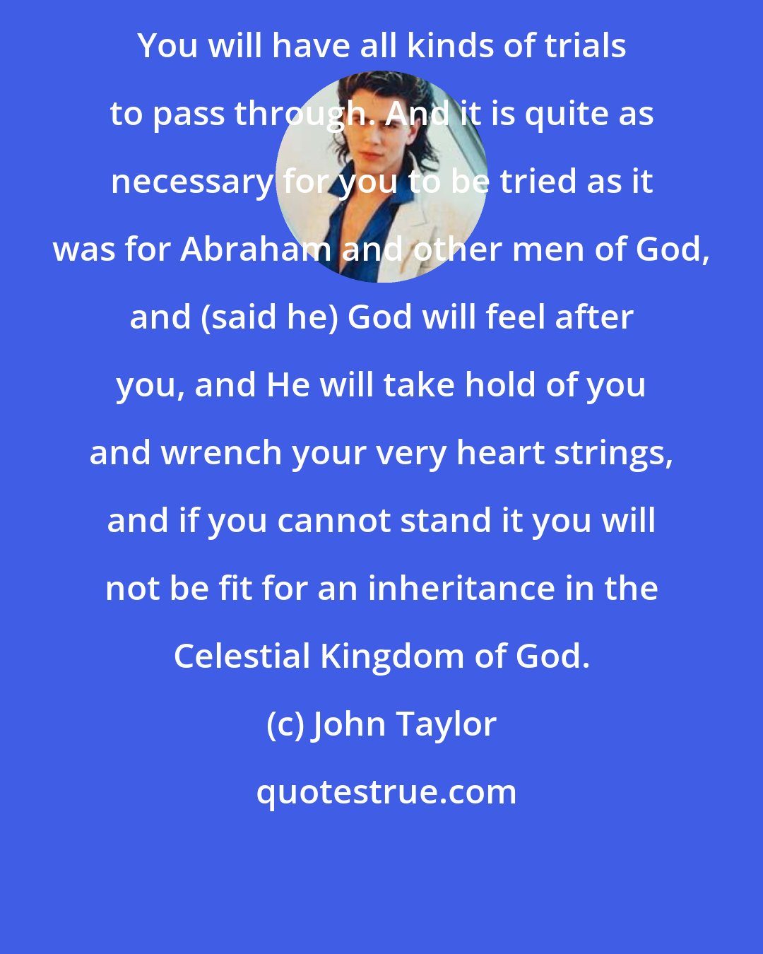 John Taylor: You will have all kinds of trials to pass through. And it is quite as necessary for you to be tried as it was for Abraham and other men of God, and (said he) God will feel after you, and He will take hold of you and wrench your very heart strings, and if you cannot stand it you will not be fit for an inheritance in the Celestial Kingdom of God.