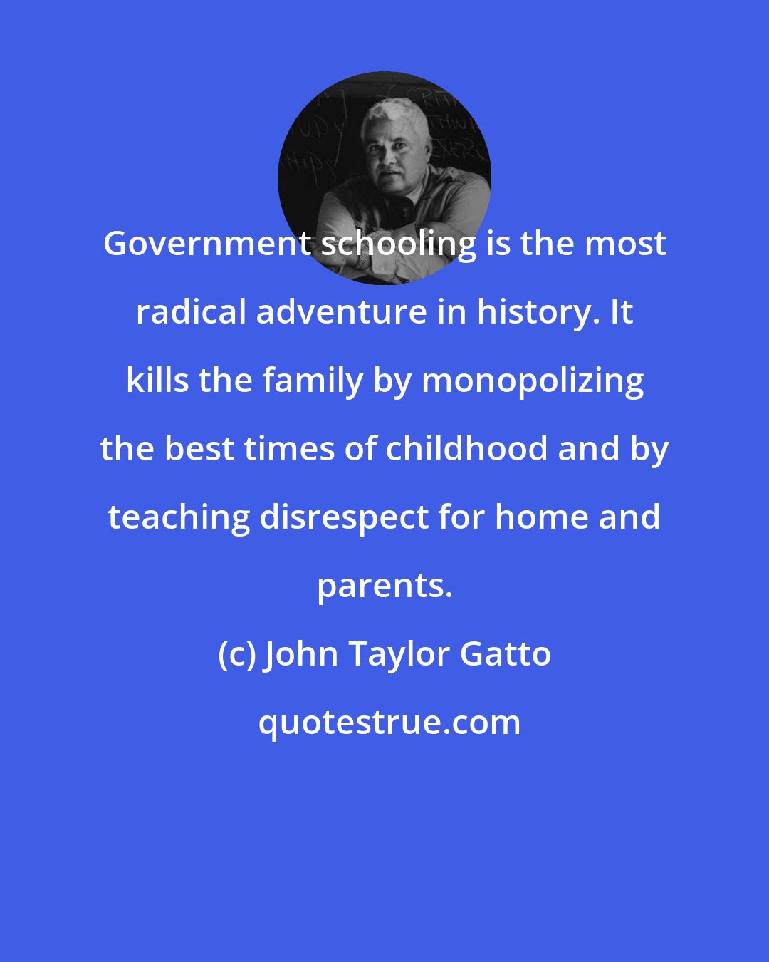 John Taylor Gatto: Government schooling is the most radical adventure in history. It kills the family by monopolizing the best times of childhood and by teaching disrespect for home and parents.