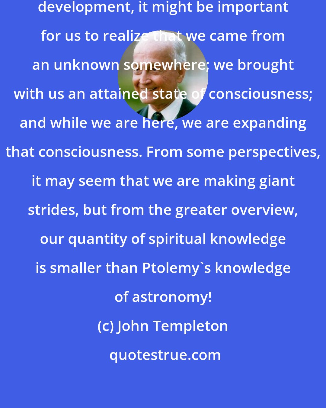 John Templeton: From the standpoint of our spiritual development, it might be important for us to realize that we came from an unknown somewhere; we brought with us an attained state of consciousness; and while we are here, we are expanding that consciousness. From some perspectives, it may seem that we are making giant strides, but from the greater overview, our quantity of spiritual knowledge is smaller than Ptolemy's knowledge of astronomy!