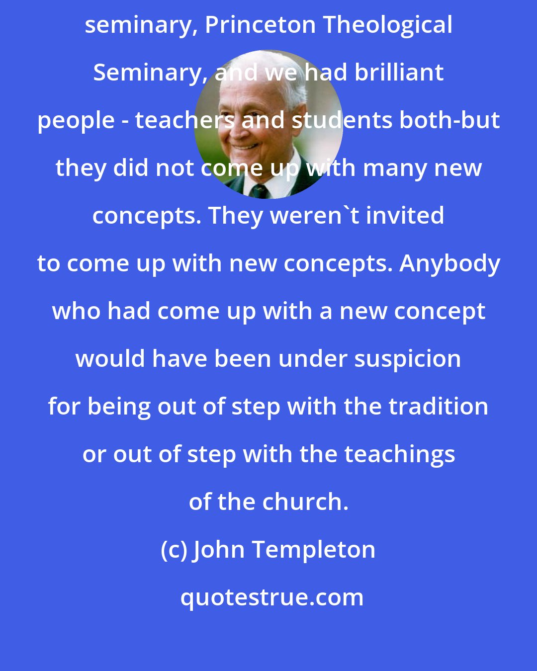 John Templeton: I served for 42 years on the board of trustees of the largest Presbyterian seminary, Princeton Theological Seminary, and we had brilliant people - teachers and students both-but they did not come up with many new concepts. They weren't invited to come up with new concepts. Anybody who had come up with a new concept would have been under suspicion for being out of step with the tradition or out of step with the teachings of the church.