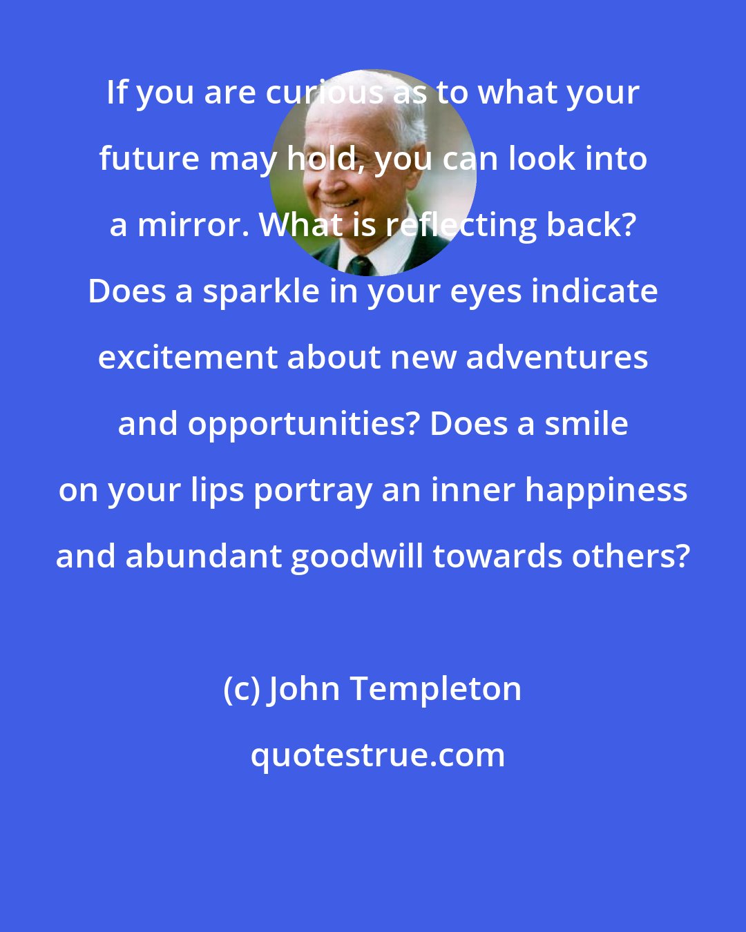 John Templeton: If you are curious as to what your future may hold, you can look into a mirror. What is reflecting back? Does a sparkle in your eyes indicate excitement about new adventures and opportunities? Does a smile on your lips portray an inner happiness and abundant goodwill towards others?