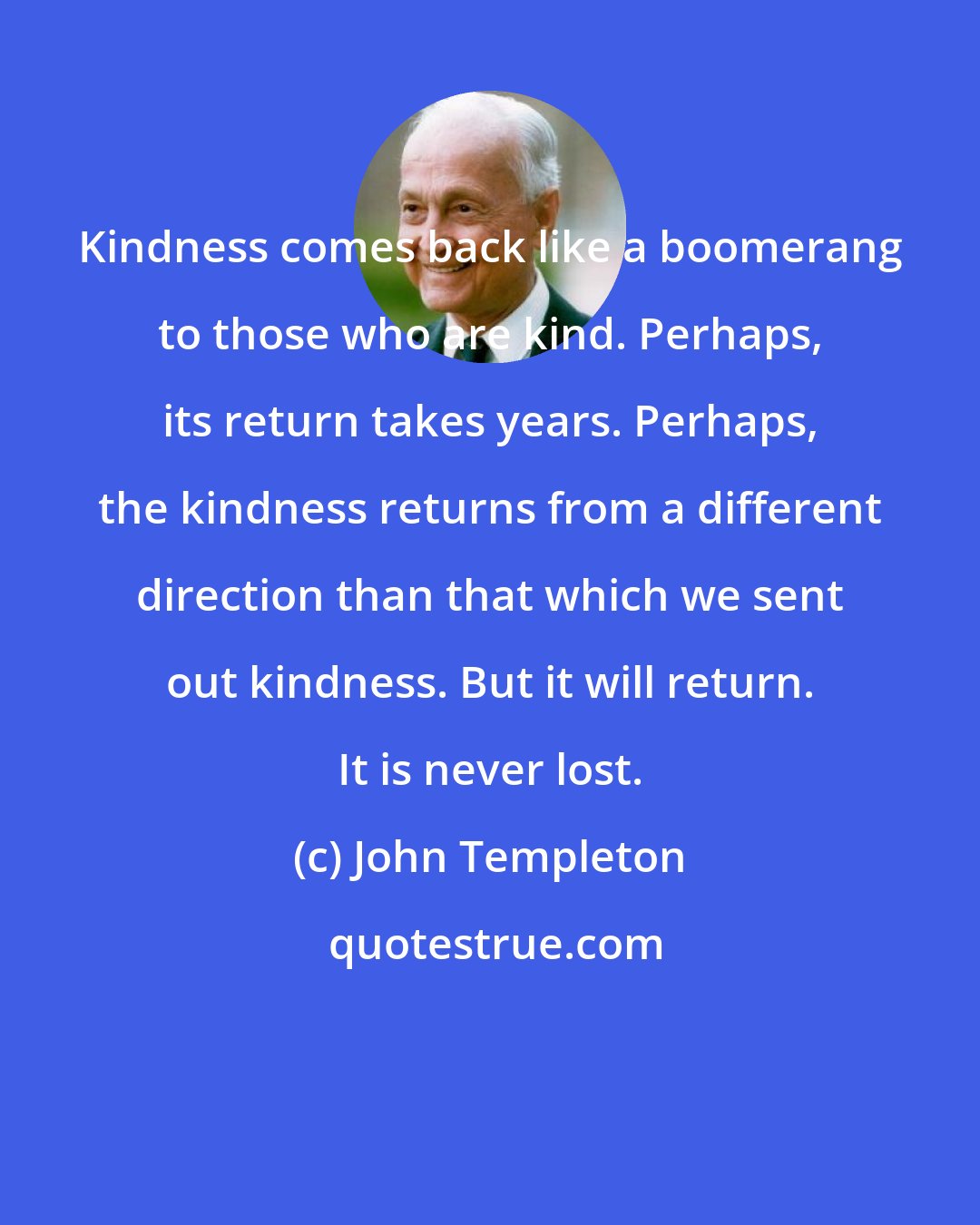 John Templeton: Kindness comes back like a boomerang to those who are kind. Perhaps, its return takes years. Perhaps, the kindness returns from a different direction than that which we sent out kindness. But it will return. It is never lost.