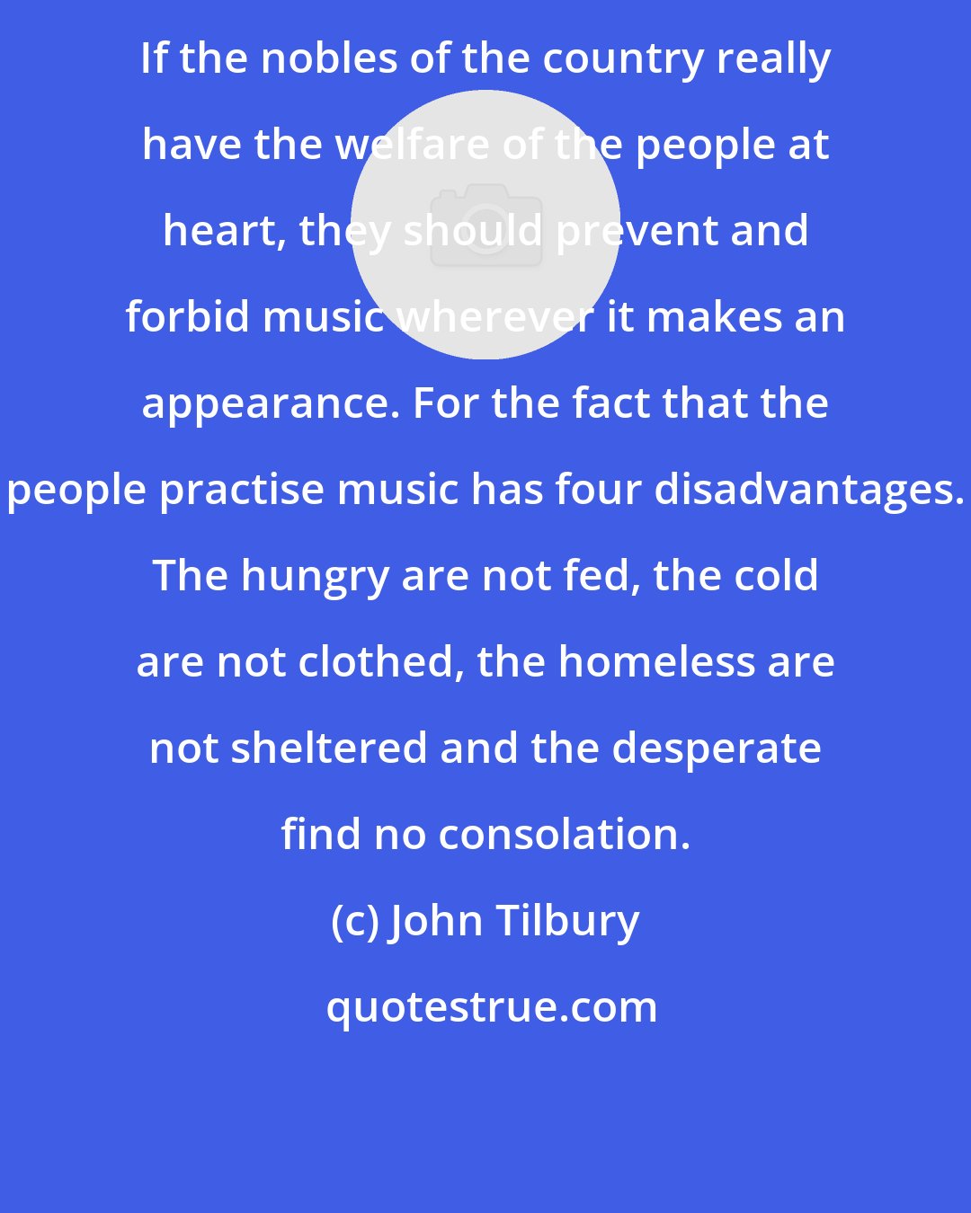 John Tilbury: If the nobles of the country really have the welfare of the people at heart, they should prevent and forbid music wherever it makes an appearance. For the fact that the people practise music has four disadvantages. The hungry are not fed, the cold are not clothed, the homeless are not sheltered and the desperate find no consolation.