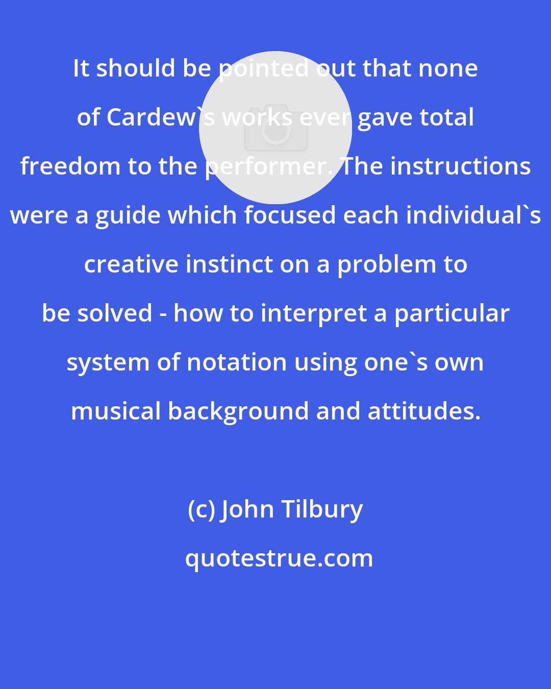 John Tilbury: It should be pointed out that none of Cardew's works ever gave total freedom to the performer. The instructions were a guide which focused each individual's creative instinct on a problem to be solved - how to interpret a particular system of notation using one's own musical background and attitudes.