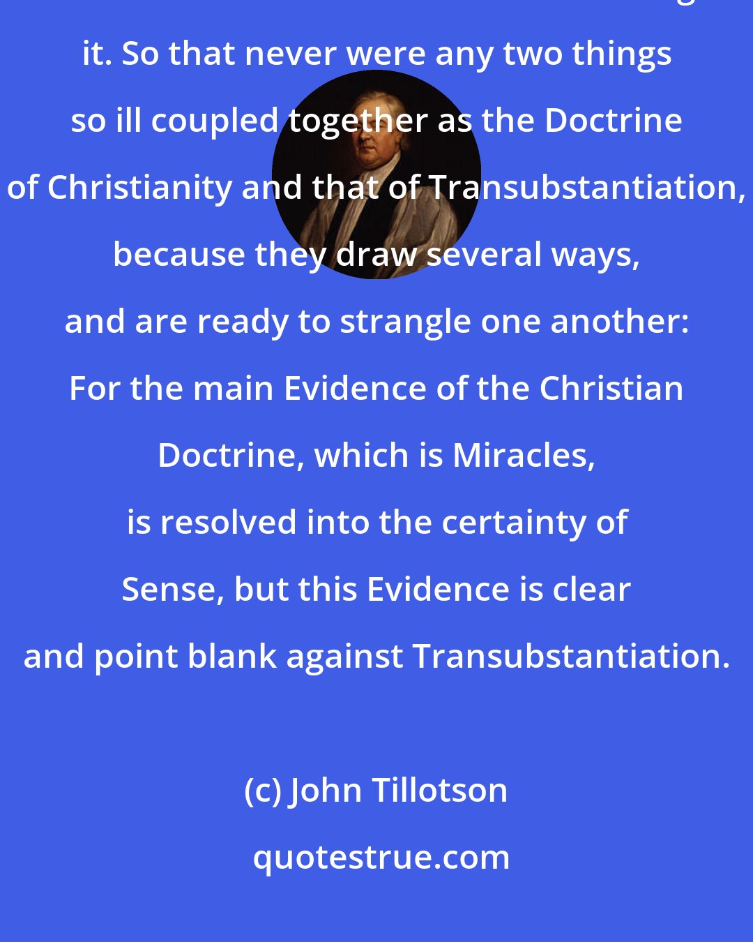 John Tillotson: For a Man cannot believe a Miracle without relying upon Sense, nor Transubstantiation without renouncing it. So that never were any two things so ill coupled together as the Doctrine of Christianity and that of Transubstantiation, because they draw several ways, and are ready to strangle one another: For the main Evidence of the Christian Doctrine, which is Miracles, is resolved into the certainty of Sense, but this Evidence is clear and point blank against Transubstantiation.