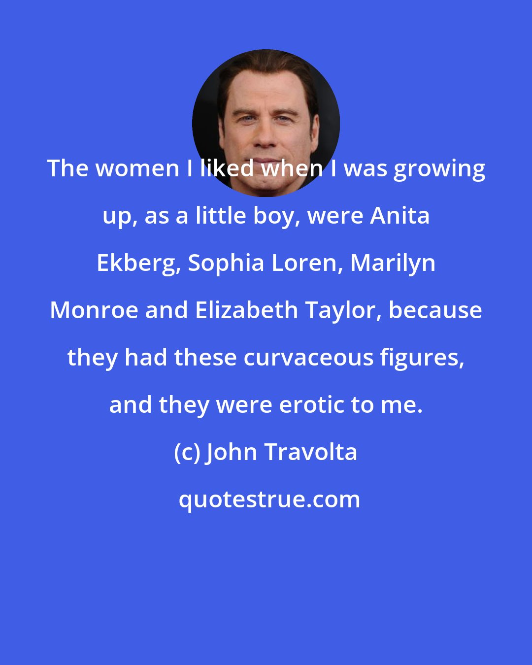 John Travolta: The women I liked when I was growing up, as a little boy, were Anita Ekberg, Sophia Loren, Marilyn Monroe and Elizabeth Taylor, because they had these curvaceous figures, and they were erotic to me.