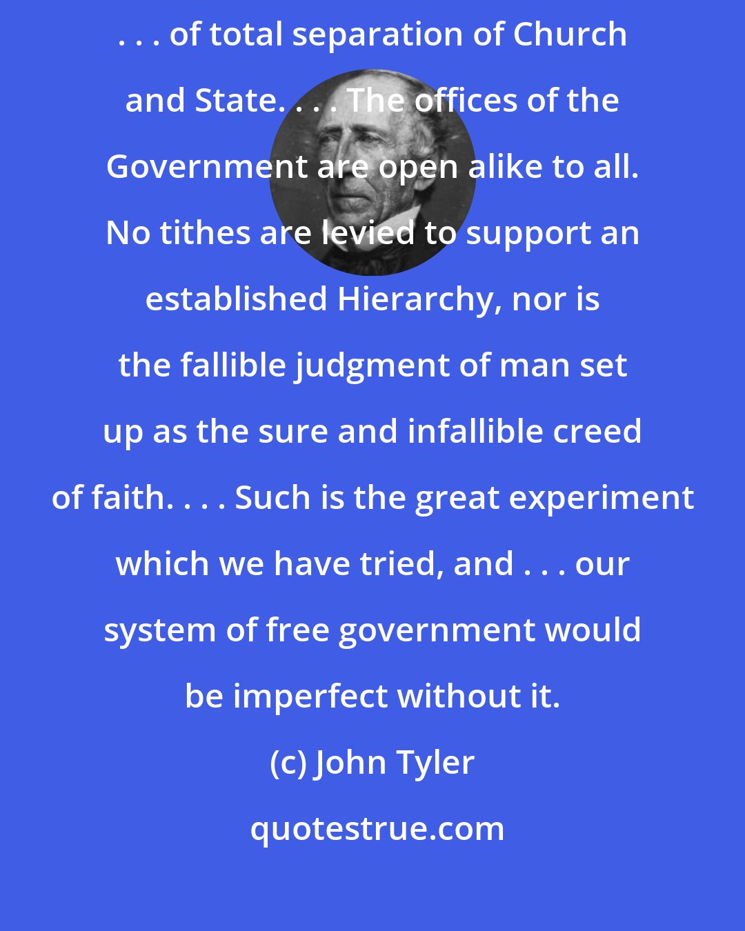 John Tyler: The United States has adventured upon a great and noble experiment . . . of total separation of Church and State. . . . The offices of the Government are open alike to all. No tithes are levied to support an established Hierarchy, nor is the fallible judgment of man set up as the sure and infallible creed of faith. . . . Such is the great experiment which we have tried, and . . . our system of free government would be imperfect without it.