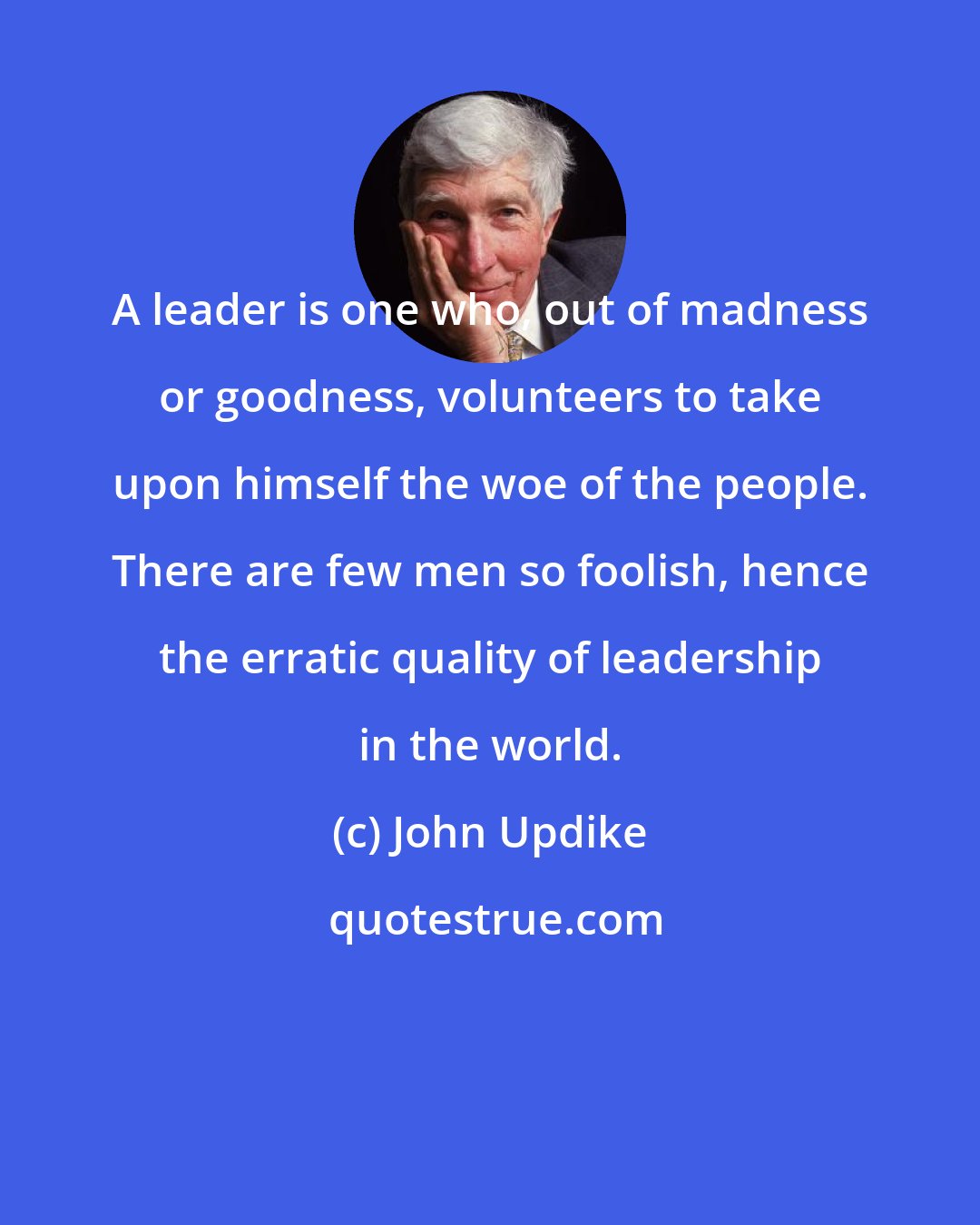 John Updike: A leader is one who, out of madness or goodness, volunteers to take upon himself the woe of the people. There are few men so foolish, hence the erratic quality of leadership in the world.