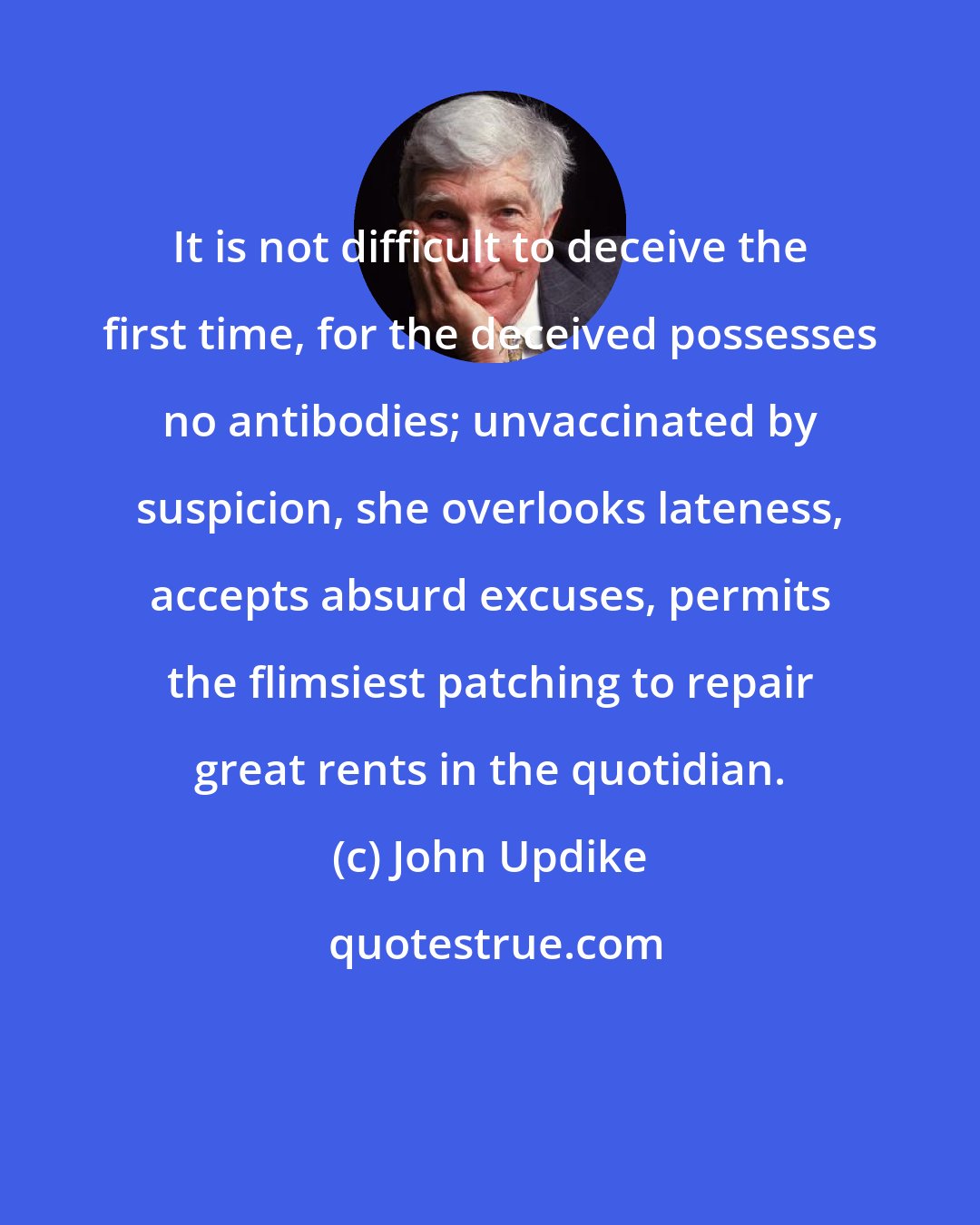 John Updike: It is not difficult to deceive the first time, for the deceived possesses no antibodies; unvaccinated by suspicion, she overlooks lateness, accepts absurd excuses, permits the flimsiest patching to repair great rents in the quotidian.