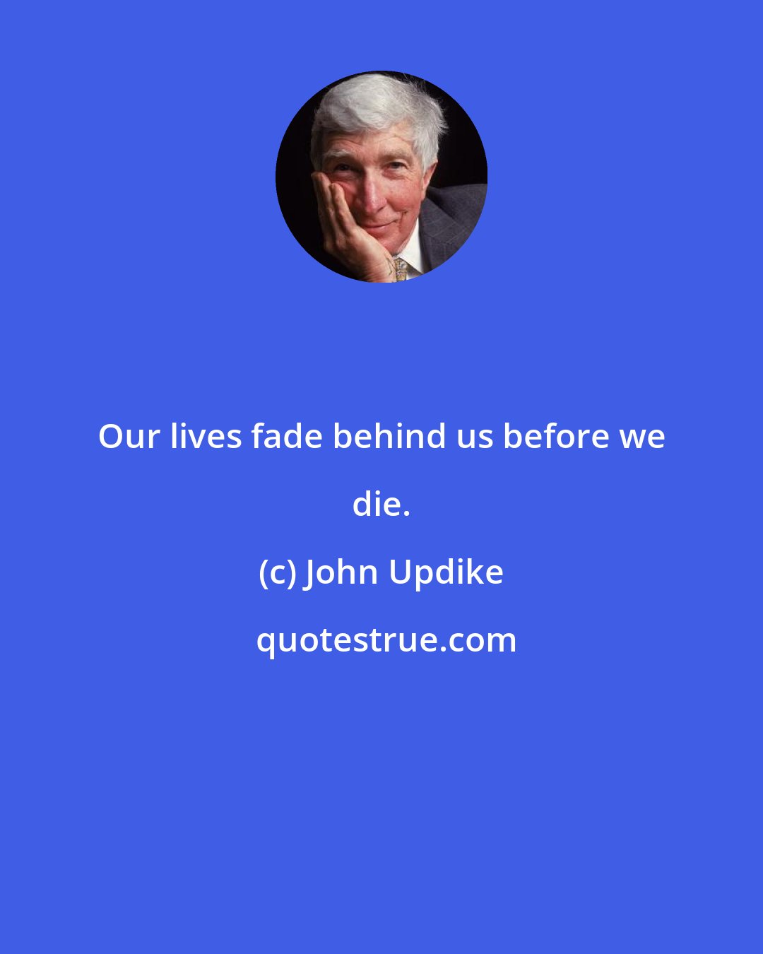 John Updike: Our lives fade behind us before we die.
