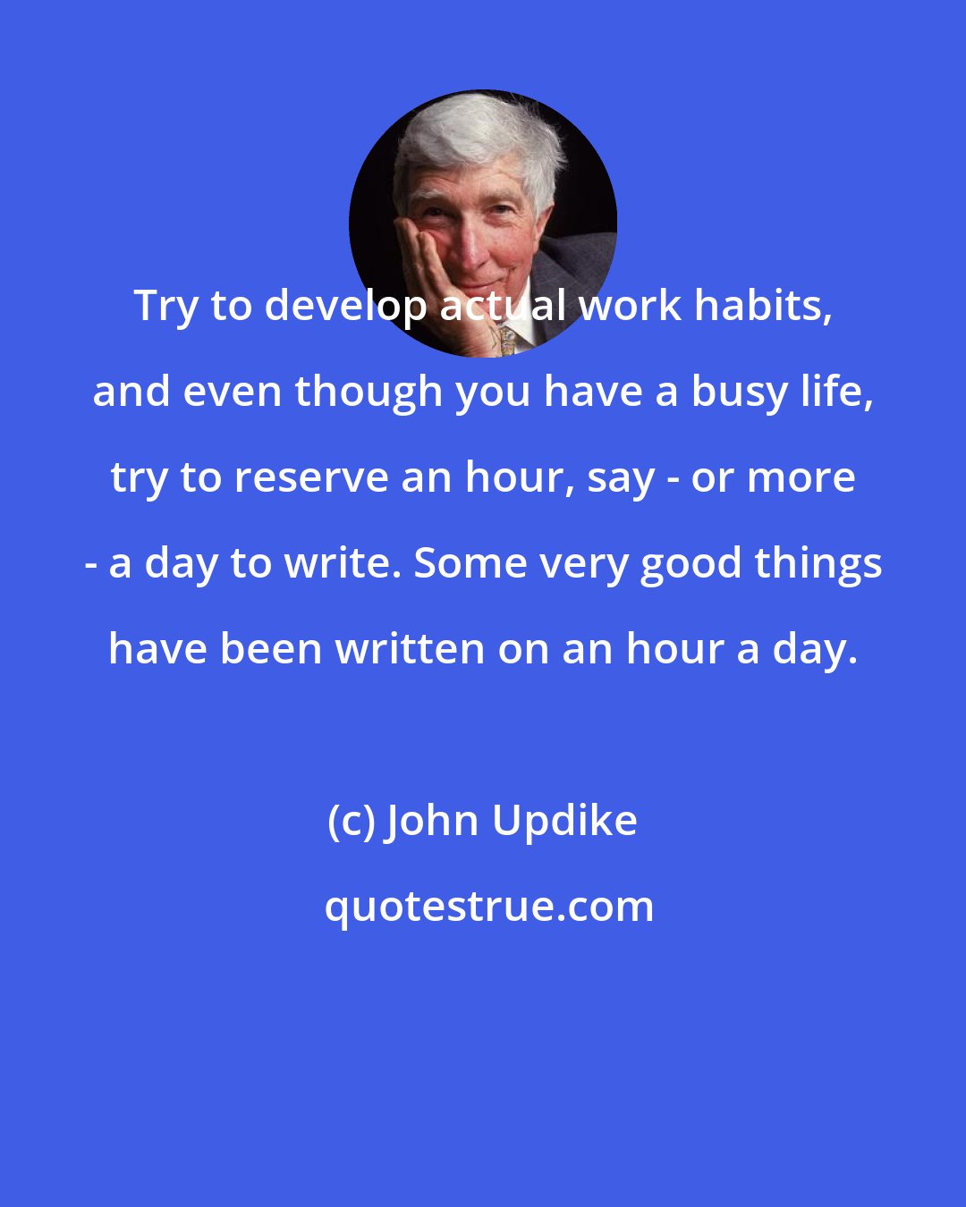 John Updike: Try to develop actual work habits, and even though you have a busy life, try to reserve an hour, say - or more - a day to write. Some very good things have been written on an hour a day.