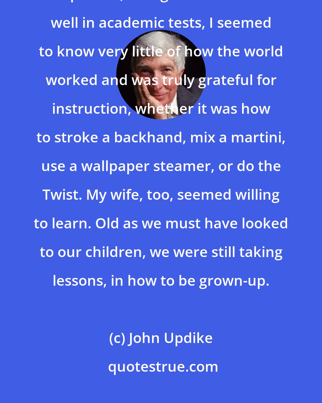 John Updike: And there was, in those Ipswich years, for me at least, a raw educational component; though I used to score well in academic tests, I seemed to know very little of how the world worked and was truly grateful for instruction, whether it was how to stroke a backhand, mix a martini, use a wallpaper steamer, or do the Twist. My wife, too, seemed willing to learn. Old as we must have looked to our children, we were still taking lessons, in how to be grown-up.