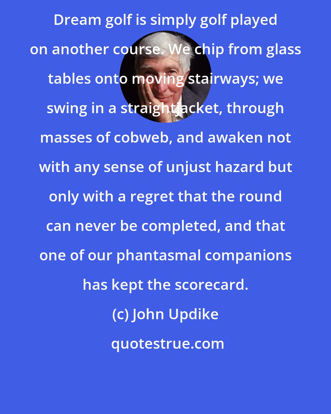 John Updike: Dream golf is simply golf played on another course. We chip from glass tables onto moving stairways; we swing in a straightjacket, through masses of cobweb, and awaken not with any sense of unjust hazard but only with a regret that the round can never be completed, and that one of our phantasmal companions has kept the scorecard.