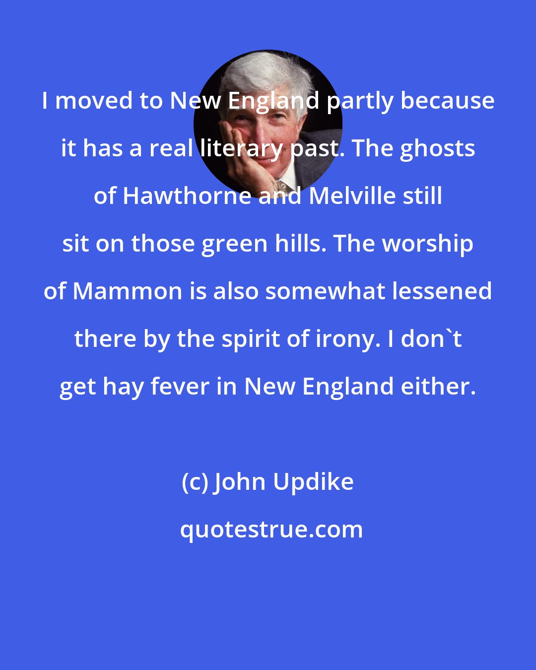 John Updike: I moved to New England partly because it has a real literary past. The ghosts of Hawthorne and Melville still sit on those green hills. The worship of Mammon is also somewhat lessened there by the spirit of irony. I don't get hay fever in New England either.