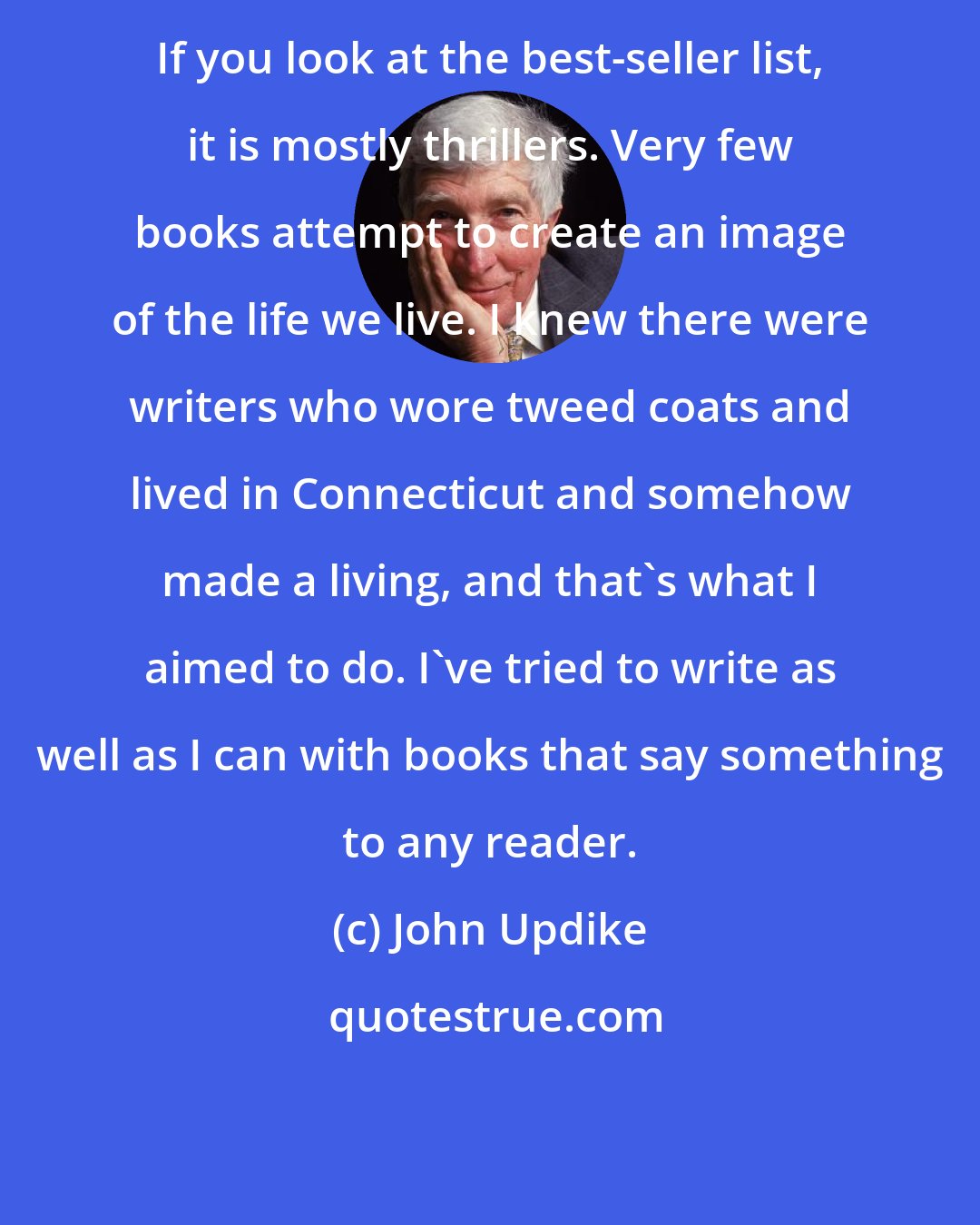 John Updike: If you look at the best-seller list, it is mostly thrillers. Very few books attempt to create an image of the life we live. I knew there were writers who wore tweed coats and lived in Connecticut and somehow made a living, and that's what I aimed to do. I've tried to write as well as I can with books that say something to any reader.