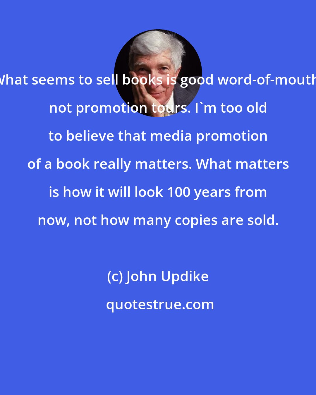 John Updike: What seems to sell books is good word-of-mouth, not promotion tours. I'm too old to believe that media promotion of a book really matters. What matters is how it will look 100 years from now, not how many copies are sold.