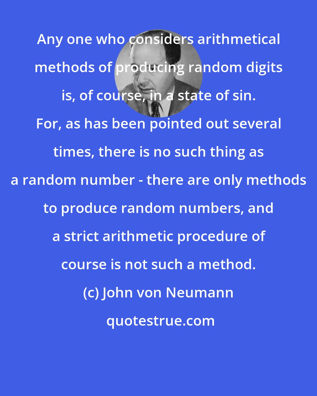 John von Neumann: Any one who considers arithmetical methods of producing random digits is, of course, in a state of sin. For, as has been pointed out several times, there is no such thing as a random number - there are only methods to produce random numbers, and a strict arithmetic procedure of course is not such a method.