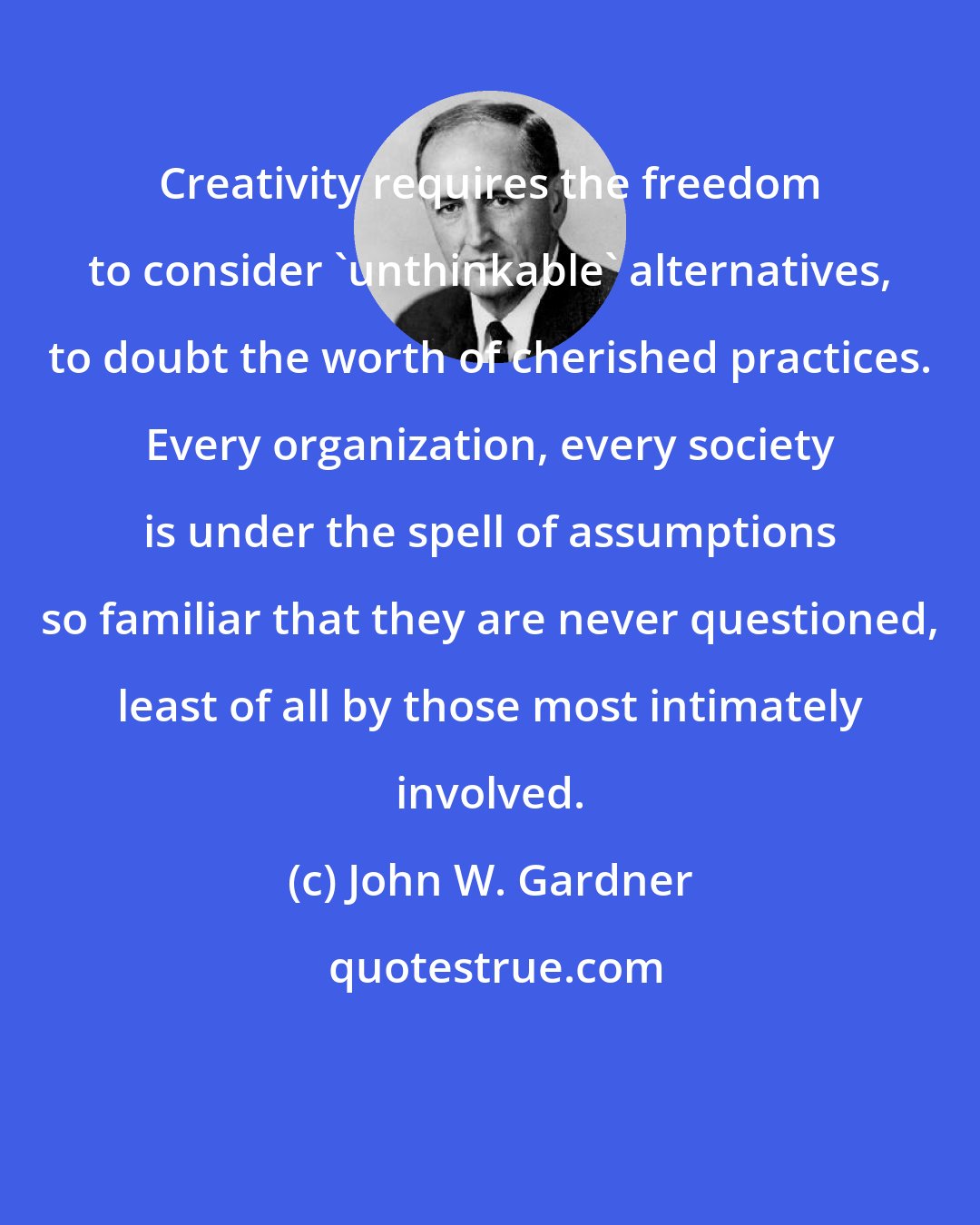 John W. Gardner: Creativity requires the freedom to consider 'unthinkable' alternatives, to doubt the worth of cherished practices. Every organization, every society is under the spell of assumptions so familiar that they are never questioned, least of all by those most intimately involved.