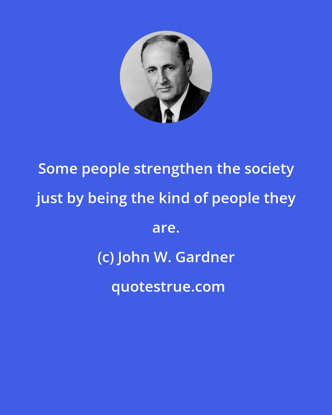 John W. Gardner: Some people strengthen the society just by being the kind of people they are.