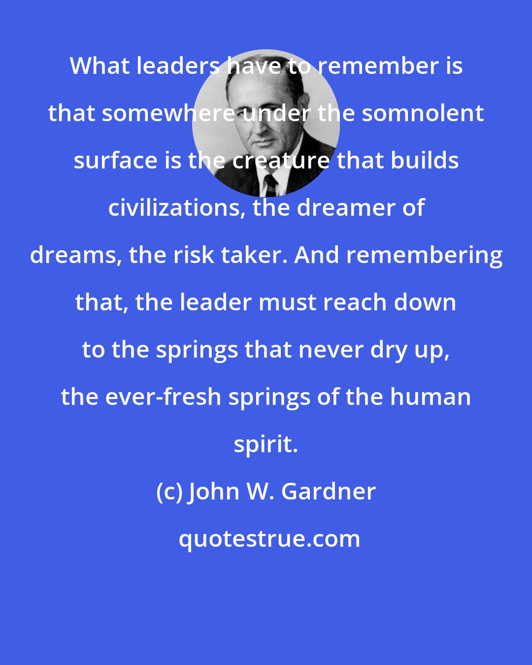 John W. Gardner: What leaders have to remember is that somewhere under the somnolent surface is the creature that builds civilizations, the dreamer of dreams, the risk taker. And remembering that, the leader must reach down to the springs that never dry up, the ever-fresh springs of the human spirit.