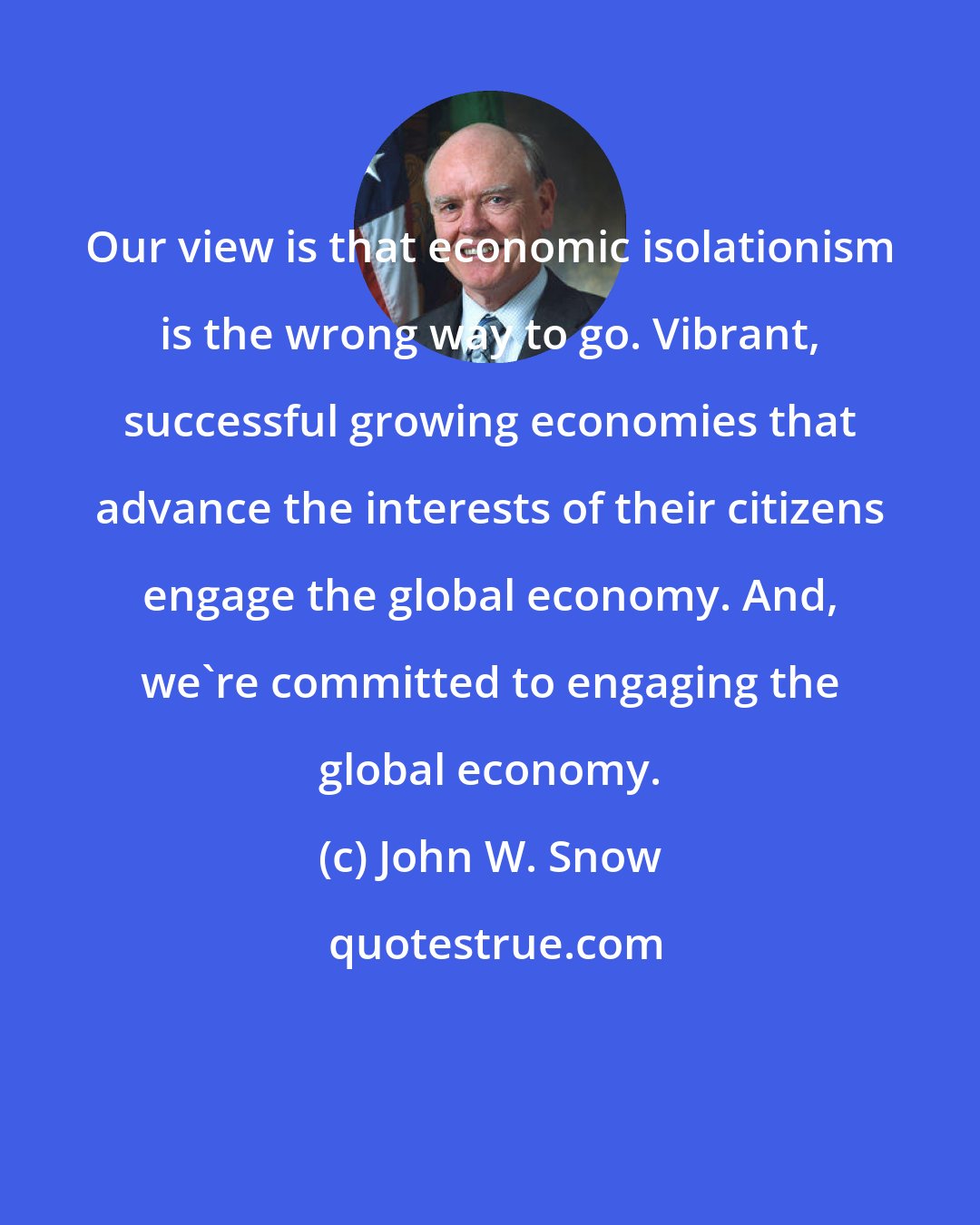 John W. Snow: Our view is that economic isolationism is the wrong way to go. Vibrant, successful growing economies that advance the interests of their citizens engage the global economy. And, we're committed to engaging the global economy.