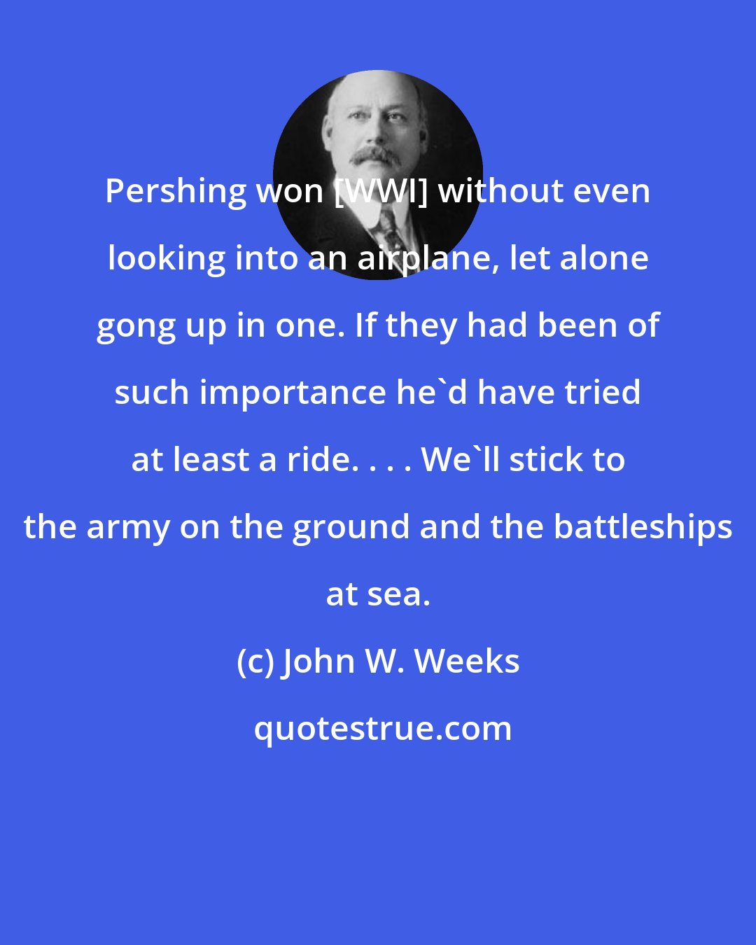 John W. Weeks: Pershing won [WWI] without even looking into an airplane, let alone gong up in one. If they had been of such importance he'd have tried at least a ride. . . . We'll stick to the army on the ground and the battleships at sea.